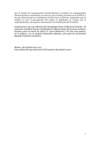 4	
que el Fondo de Compensación Interterritorial es residual. La compensación
interterritorial se materializa a través de otros Fondos previstos en la LOFCA, a
los que directamente no contribuyen el País Vasco y Navarra, argumento que es
relativo ya que el presupuesto del estado es deficitario, se cuadra con el
endeudamiento y ahí aparece nuevamente la contribución del Concierto.
Concluiremos con una reflexión del antropólogo Pierre Teilhard de Chardin. El
visionario científico francés consideraba la diferenciación del proceso evolutivo
humano como un factor de unión (‘L’ union diférencie’). No otra cosa traduce,
en lo político y en su modesta dimensión absoluta, este pacto de convivencia
llamado Concierto económico.
Martes, 28 de febrero de 2.017.
Con ocasión del 139 Aniversario del Concierto Económico vasco.
 