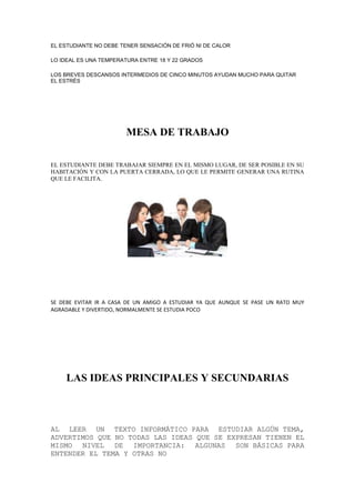 EL ESTUDIANTE NO DEBE TENER SENSACIÓN DE FRIÓ NI DE CALOR
LO IDEAL ES UNA TEMPERATURA ENTRE 18 Y 22 GRADOS
LOS BREVES DESCANSOS INTERMEDIOS DE CINCO MINUTOS AYUDAN MUCHO PARA QUITAR
EL ESTRÉS
MESA DE TRABAJO
EL ESTUDIANTE DEBE TRABAJAR SIEMPRE EN EL MISMO LUGAR, DE SER POSIBLE EN SU
HABITACIÓN Y CON LA PUERTA CERRADA, LO QUE LE PERMITE GENERAR UNA RUTINA
QUE LE FACILITA.
SE DEBE EVITAR IR A CASA DE UN AMIGO A ESTUDIAR YA QUE AUNQUE SE PASE UN RATO MUY
AGRADABLE Y DIVERTIDO, NORMALMENTE SE ESTUDIA POCO
LAS IDEAS PRINCIPALES Y SECUNDARIAS
AL LEER UN TEXTO INFORMÁTICO PARA ESTUDIAR ALGÚN TEMA,
ADVERTIMOS QUE NO TODAS LAS IDEAS QUE SE EXPRESAN TIENEN EL
MISMO NIVEL DE IMPORTANCIA: ALGUNAS SON BÁSICAS PARA
ENTENDER EL TEMA Y OTRAS NO
 
