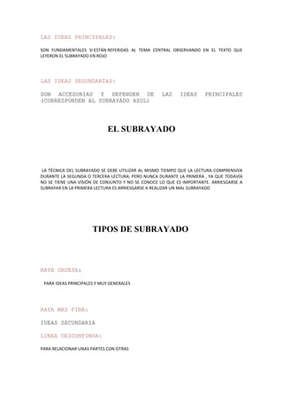LAS IDEAS PRINCIPALES:
SON FUNDAMENTALES SI ESTÁN REFERIDAS AL TEMA CENTRAL OBSERVANDO EN EL TEXTO QUE
LEYERON EL SUBRAYADO EN ROJO
LAS IDEAS SEGUNDARÍAS:
SON ACCESORIAS Y DEPENDEN DE LAS IDEAS PRINCIPALES
(CORRESPONDEN AL SUBRAYADO AZUL)
EL SUBRAYADO
LA TÉCNICA DEL SUBRAYADO SE DEBE UTILIZAR AL MISMO TIEMPO QUE LA LECTURA COMPRENSIVA
DURANTE LA SEGUNDA O TERCERA LECTURA; PERO NUNCA DURANTE LA PRIMERA , YA QUE TODAVÍA
NO SE TIENE UNA VISIÓN DE CONJUNTO Y NO SE CONOCE LO QUE ES IMPORTANTE. ARRIESGARSE A
SUBRAYAR EN LA PRIMERA LECTURA ES ARRIESGARSE A REALIZAR UN MAL SUBRAYADO
TIPOS DE SUBRAYADO
RAYA GRUESA:
PARA IDEAS PRINCIPALES Y MUY GENERALES
RAYA MAS FINA:
IDEAS SECUNDARIA
LINEA DESCONTINUA:
PARA RELACIONAR UNAS PARTES CON OTRAS
 