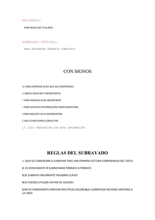 RECUADROS:
PARA RESALTAR TITULARES
SUBRAYADO VERTICAL:
PARA DESCARTAR PÁRRAFOS COMPLETOS
CON SIGNOS
?¿ PARA EXPRESAR ALGO QUE NO COMPRENDES
!¡ INDICA IDEAS MUY IMPORTANTES
* PARA MARCAR ALGO IMPORTANTE
+ PARA APUNTAR INFORMACIÓN COMPLEMENTARIA
I PARA INDICAR FALTA INFORMACIÓN
C QUE ES NECESARIO CONSULTAR
i? ¡OJO! PRECAUCIÓN CON ESTA INFORMACIÓN
REGLAS DEL SUBRAYADO
1. SOLO SE COMENZARA A SUBRAYAR TRAS UNA PRIMERA LECTURA COMPRENSIVA DEL TEXTO
2. ES CONVENIENTE IR SUBRAYANDO PÁRRAFO A PÁRRAFO
3.SE SUBRAYA ÚNICAMENTE PALABRAS CLAVES
4.SE PUEDEN UTILIZAR UN PAR DE COLORES
5.NO ES CONVENIENTE EMPLEAR MÚLTIPLES COLORES6.EL SUBRAYADO NO DEBE LIMITARSE A
LA LINEA
 