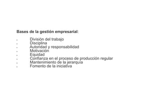 Bases de la gestión empresarial:
 División del trabajo
 Disciplina
 Autoridad y responsabilidad
 Motivación
 Equidad
 Confianza en el proceso de producción regular
 Mantenimiento de la jerarquía
 Fomento de la iniciativa
 