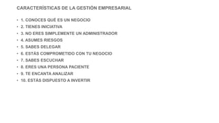 CARACTERÍSTICAS DE LA GESTIÓN EMPRESARIAL
• 1. CONOCES QUÉ ES UN NEGOCIO
• 2. TIENES INICIATIVA
• 3. NO ERES SIMPLEMENTE UN ADMINISTRADOR
• 4. ASUMES RIESGOS
• 5. SABES DELEGAR
• 6. ESTÁS COMPROMETIDO CON TU NEGOCIO
• 7. SABES ESCUCHAR
• 8. ERES UNA PERSONA PACIENTE
• 9. TE ENCANTA ANALIZAR
• 10. ESTÁS DISPUESTO A INVERTIR
 
