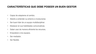 CARACTERÍSTICAS QUE DEBE POSEER UN BUEN GESTOR
• Capaz de adaptarse al cambio.
• Abierto a entender su entorno e involucrarse.
• Ser buen líder de un equipo multidisciplinar.
• Destacar en sus habilidades comunicativas.
• Saber usar de manera eficiente los recursos.
• Empoderar a los equipos.
• Ser mediador.
• Ser flexible.
 
