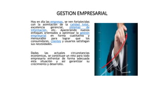 GESTION EMPRESARIAL
Hoy en día las empresas, se ven fortalecidas
con la asimilación de la calidad total,
excelencia gerencial, sistemas de
información, etc. Apareciendo nuevos
enfoques orientados a optimizar la gestión
empresarial en forma cualitativa y
mensurable para lograr que los
consumidores, clientes y usuarios satisfagan
sus necesidades.
Dadas las actuales circunstancias
económicas, se constituye un reto para todo
empresario enfrentar de forma adecuada
esta situación y así garantizar su
crecimiento y desarrollo.
 