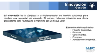 La Innovación es la búsqueda y la implementación de mejores soluciones para
resolver una necesidad del mercado. Al innovar, debemos reinventar una oferta
preexistente para revitalizarla o imprimirla con un nuevo valor.
Innovación
Gestión
Elementos de cumplimiento:
• Filosofía Corporativa.
• Personas.
• Conocimientos.
• Proyectos.
• Aprobación de Proyectos.
 