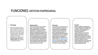 FUNCIONES: GESTION EMPRESARIAL
• Liderazgo
• Este es el mejor punto de la
gestión empresarial. Recuerde
que un gerente le dice lo que
quiere y cómo conseguirlo. Un
líder sólo le dice lo que quiere.
Ayúdelos, guíelos, dele poder
empresarial, pero no se haga
cargo de las funciones
pertinentes en cuestión. Ellos
necesitan saber que usted
confía en ellos para conseguir
un trabajo bien hecho.
Organización
Una vez que sepa lo que ya quiere
hacer, cuando quiere hacerlo y
donde desea hacerlo, es necesario
organizarse. La organización es la
esencia de toda gestión empresarial.
Delegar las tareas pertinentes a las
personas pertinentes será la primera
acción que deberá hacer para lograr
una organización adecuada, además
de esto podrá haber organizado con
éxito las operaciones empresariales
que realizará en su día actual, en la
semana e incluso en el mes.
Personal
El personal de su empresa es una
de las funciones de la gestión
empresarial más importante, si
escoge a la persona adecuada
para el trabajo adecuado, y si
esta dispone de las herramientas
necesarias para hacer el trabajo,
podrá observar que gestiona
eficientemente su empresa real
pokies online. La relación con las
personas con las que se trabaja
tiene una fuerte influencia sobre
la manera en la que trabajan.
Control
Capacitar y dirigir a su personal es
una cosa. Dejar que ellos hagan todo
el trabajo, mientras usted realiza
otra cosa es muy distinto. Es
necesario controlar el
comportamiento y la actitud del
equipo. Usted debe realizar un
control adecuado de las horas de
llegada, de los estándares de trabajo
o del tiempo dedicado a las pausas y
almuerzos. Además, revise su
trabajo, asegúrese de que usted sabe
lo que está pasando. Usted es el
gerente después de todo.
 