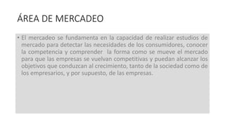 • El mercadeo se fundamenta en la capacidad de realizar estudios de
mercado para detectar las necesidades de los consumidores, conocer
la competencia y comprender la forma como se mueve el mercado
para que las empresas se vuelvan competitivas y puedan alcanzar los
objetivos que conduzcan al crecimiento, tanto de la sociedad como de
los empresarios, y por supuesto, de las empresas.
ÁREA DE MERCADEO
 