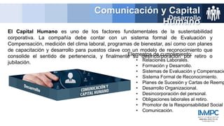 El Capital Humano es uno de los factores fundamentales de la sustentabilidad
corporativa. La compañía debe contar con un sistema formal de Evaluación y
Compensación, medición del clima laboral, programas de bienestar, así como con planes
de capacitación y desarrollo para puestos clave con un modelo de reconocimiento que
consolide el sentido de pertenencia, y finalmente su desincorporación por retiro o
jubilación.
Comunicación y Capital
Humano
Desarrollo
Elementos de cumplimiento:
• Relaciones Laborales.
• Formación y Desarrollo.
• Sistemas de Evaluación y Compensació
• Sistema Formal de Reconocimiento.
• Planes de Sucesión y Cartas de Reemp
• Desarrollo Organizacional.
• Desincorporación del personal.
• Obligaciones laborales al retiro.
• Promotor de la Responsabilidad Social
• Comunicación.
 