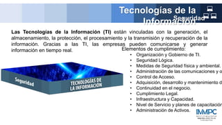Las Tecnologías de la Información (TI) están vinculadas con la generación, el
almacenamiento, la protección, el procesamiento y la transmisión y recuperación de la
información. Gracias a las TI, las empresas pueden comunicarse y generar
información en tiempo real.
Tecnologías de la
Información
Seguridad
Elementos de cumplimiento:
• Organización y Gobierno de TI.
• Seguridad Lógica.
• Medidas de Seguridad física y ambiental.
• Administración de las comunicaciones y o
• Control de Acceso.
• Adquisición, desarrollo y mantenimiento de
• Continuidad en el negocio.
• Cumplimiento Legal.
• Infraestructura y Capacidad.
• Nivel de Servicio y planes de capacitación
• Administración de Activos.
 