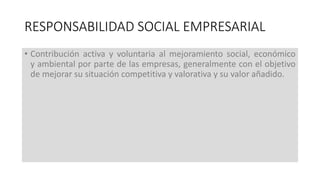 • Contribución activa y voluntaria al mejoramiento social, económico
y ambiental por parte de las empresas, generalmente con el objetivo
de mejorar su situación competitiva y valorativa y su valor añadido.
RESPONSABILIDAD SOCIAL EMPRESARIAL
 