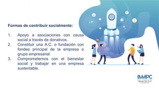 Estructura de Gobierno Corporativo
Formas de contribuir socialmente:
1. Apoyo a asociaciones con causa
social a través de donativos.
2. Constituir una A.C. o fundación con
fondeo principal de la empresa o
grupo empresarial.
3. Comprometernos con el bienestar
social y trabajar en una empresa
sustentable.
 