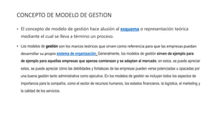 CONCEPTO DE MODELO DE GESTION
• El concepto de modelo de gestión hace alusión al esquema o representación teórica
mediante el cual se lleva a término un proceso.
• Los modelos de gestión son los marcos teóricos que sirven como referencia para que las empresas puedan
desarrollar su propio sistema de organización. Generalmente, los modelos de gestión sirven de ejemplo para
de ejemplo para aquellas empresas que apenas comienzan y se adaptan al mercado; en estos, se puede apreciar
estos, se puede apreciar cómo las debilidades y fortalezas de las empresas pueden verse potenciadas u opacadas por
una buena gestión tanto administrativa como ejecutiva. En los modelos de gestión se incluyen todos los aspectos de
importancia para la compañía, como el sector de recursos humanos, los estados financieros, la logística, el marketing y
la calidad de los servicios.
 