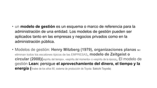 • un modelo de gestión es un esquema o marco de referencia para la
administración de una entidad. Los modelos de gestión pueden ser
aplicados tanto en las empresas y negocios privados como en la
administración pública.
• Modelos de gestión: Henry Mitzberg (1979), organizaciones planas se
eliminan todos los escalones típicos de las EMPRESAS, modelo de Zeitgeist o
circular (2008)(espíritu del tiempo», «espíritu del momento» o «espíritu de la época), El modelo de
gestión Lean: persigue el aprovechamiento del dinero, el tiempo y la
energía (finales de los años 80, sistema de producción de Toyota: Sakichi Toyoda)
 