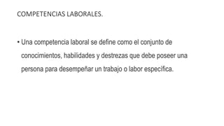 COMPETENCIAS LABORALES.
• Una competencia laboral se define como el conjunto de
conocimientos, habilidades y destrezas que debe poseer una
persona para desempeñar un trabajo o labor específica.
 
