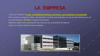 LA EMPRESA
 Tiene por finalidad el crear o transformar bienes y servicios para satisfacer necesidades
 Aun cuando su negocio o taller sea pequeño, se tiene una empresa el cual es administrada por ud.
 La administración AYUDA a mejorar la empresa
 Debemos saber como aprovechar los recursos de su empresa al máximo
 Lograr un manejo eficiente de la empresa
 
