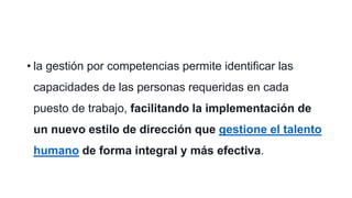 • la gestión por competencias permite identificar las
capacidades de las personas requeridas en cada
puesto de trabajo, facilitando la implementación de
un nuevo estilo de dirección que gestione el talento
humano de forma integral y más efectiva.
 
