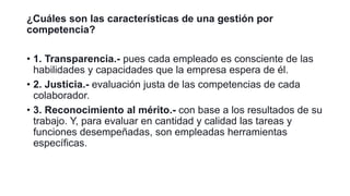 ¿Cuáles son las características de una gestión por
competencia?
• 1. Transparencia.- pues cada empleado es consciente de las
habilidades y capacidades que la empresa espera de él.
• 2. Justicia.- evaluación justa de las competencias de cada
colaborador.
• 3. Reconocimiento al mérito.- con base a los resultados de su
trabajo. Y, para evaluar en cantidad y calidad las tareas y
funciones desempeñadas, son empleadas herramientas
específicas.
 