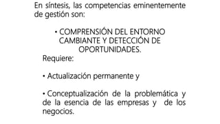 En síntesis, las competencias eminentemente
de gestión son:
• COMPRENSIÓN DEL ENTORNO
CAMBIANTE Y DETECCIÓN DE
OPORTUNIDADES.
Requiere:
• Actualización permanente y
• Conceptualización de la problemática y
de la esencia de las empresas y de los
negocios.
 
