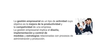 La gestión empresarial es un tipo de actividad cuyo
objetivo es la mejora de la productividad y
la competividad de una empresa.
La gestión empresarial implica el diseño,
implementación y control de
medidas y estrategias relacionadas con procesos de
administración y producción.
 