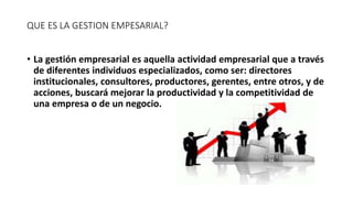 QUE ES LA GESTION EMPESARIAL?
• La gestión empresarial es aquella actividad empresarial que a través
de diferentes individuos especializados, como ser: directores
institucionales, consultores, productores, gerentes, entre otros, y de
acciones, buscará mejorar la productividad y la competitividad de
una empresa o de un negocio.
 