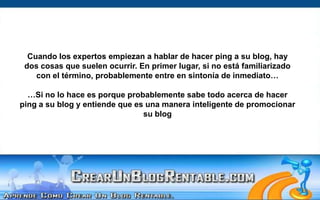 Cuando los expertos empiezan a hablar de hacer ping a su blog, hay dos cosas que suelen ocurrir. En primer lugar, si no está familiarizado con el término, probablemente entre en sintonía de inmediato……Si no lo hace es porque probablemente sabe todo acerca de hacer ping a su blog y entiende que es una manera inteligente de promocionar su blog