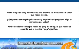 Hacer Ping a su blog es de hecho una  manera de mercadeo sin tener que hacer mucho. ¿Qué podría ser mejor que sentarse y dejar que un programa haga el marketing por usted?Para entender el concepto hacer de  ping a su blog, lo que necesita saber lo que el término “ping” significa.