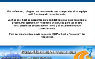 Por definición,   ping es una herramienta que  comprueba si un equipo está funcionando correctamente. Verifica si el host se encuentra en la red del host que está haciendo la prueba. Por ejemplo, un host hace una prueba para ver si otro host  puede ser encontrado en la red y si  está funcionando correctamente. Para ser más técnico, envía paquetes ICMP al host y “escucha”  las respuestas.