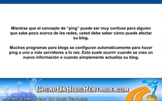 Mientras que el concepto de “ping” puede ser muy confuso para alguien que sabe poco acerca de las redes, usted debe saber cómo puede afectar su blog. Muchos programas para blogs se configuran automáticamente para hacer ping a uno o más servidores a la vez. Esto suele ocurrir cuando se crea un nueva información o cuando simplemente actualiza su blog.