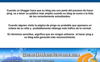 Cuando un blogger hace que su blog sea una parte del proceso de hacer ping, va a tener un público más amplio cuando su blog se sume a la lista de los recientemente actualizados.Cuando alguien visita la página de pings es probable que aparezca un enlace de su sitio y  probablemente obtenga más tráfico de lo normal.En términos sencillos, significa que sin ningún esfuerzo  al hacer ping a su blog está ganando más reconocimiento.  