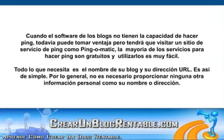 Cuando el software de los blogs no tienen la capacidad de hacer ping, todavía puede tomar ventaja pero tendrá que visitar un sitio de servicio de ping como Ping-o-matic, la  mayoría de los servicios para hacer ping son gratuitos y  utilizarlos es muy fácil.Todo lo que necesita  es  el nombre de su blog y su dirección URL. Es así de simple. Por lo general, no es necesario proporcionar ninguna otra información personal como su nombre o dirección.  