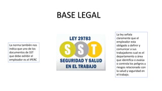 BASE LEGAL
La ley señala
claramente que el
empleador esta
obligado a definir y
comunicar a sus
trabajadores cual es el
departamento o área
que identifica o evalúa
o controla los peligros y
riesgos relacionado con
la salud y seguridad en
el trabajo.
La norma también nos
indica que uno de los
documentos de SST
que debe exhibir el
empleador es el IPERC