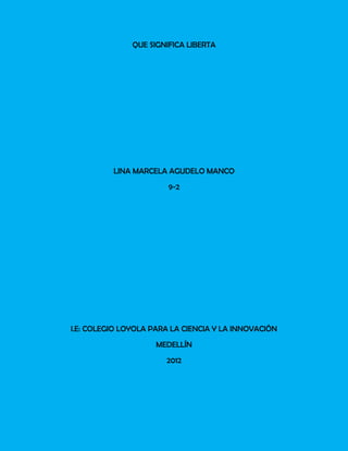QUE SIGNIFICA LIBERTA




          LINA MARCELA AGUDELO MANCO
                        9-2




I.E: COLEGIO LOYOLA PARA LA CIENCIA Y LA INNOVACIÓN
                     MEDELLÍN
                       2012
 