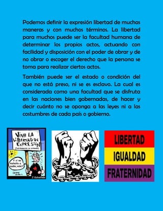 Podemos definir la expresión libertad de muchas
maneras y con muchos términos. La libertad
para muchos puede ser la facultad humana de
determinar los propios actos, actuando con
facilidad y disposición con el poder de obrar y de
no obrar o escoger el derecho que la persona se
toma para realizar ciertos actos.
También puede ser el estado o condición del
que no está preso, ni se es esclavo. La cual es
considerada como una facultad que se disfruta
en las naciones bien gobernadas, de hacer y
decir cuánto no se oponga a las leyes ni a las
costumbres de cada país o gobierno.
 