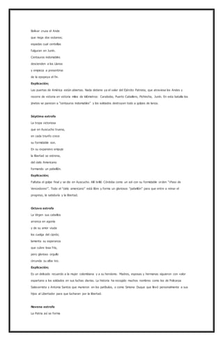 Bolívar cruza el Ande
que riega dos océanos;
espadas cual centellas
fulguran en Junín.
Centauros indomables
descienden a los Llanos
y empieza a presentirse
de la epopeya el fin.
Explicación;
Las puertas de América están abiertas. Nada detiene ya el valor del Ejército Patriota, que atraviesa los Andes y
recorre de victoria en victoria miles de kilómetros: Carabobo, Puerto Caballero, Pichincha, Junín. En esta batalla los
jinetes se parecen a “centauros indomables” y los soldados destruyen todo a golpes de lanza.
Séptima estrofa
La tropa victoriosa
que en Ayacucho truena,
en cada triunfo crece
su formidable son.
En su expansivo empuje
la libertad se estrena,
del cielo Americano
formando un pabellón.
Explicación;
Faltaba el golpe final y se dio en Ayacucho. Allí brilló Córdoba como un sol con su formidable orden “¡Paso de
Vencedores!”. Todo el “cielo americano” está libre y forma un gloriosos “pabellón” para que entre a reinar el
progreso, la sabiduría y la libertad.
Octava estrofa
La Virgen sus cabellos
arranca en agonía
y de su amor viuda
los cuelga del ciprés;
lamenta su esperanza
que cubre losa fría,
pero glorioso orgullo
circunda su alba tez.
Explicación;
Es un delicado recuerdo a la mujer colombiana y a su heroísmo. Madres, esposas y hermanas siguieron con valor
espartano a los soldados en sus luchas diarias. La historia ha recogido muchos nombres como los de Policarpa
Salavarrieta y Antonia Santos que murieron en los patíbulos, o como Simona Duque que llevó personalmente a sus
hijos al Libertador para que lucharan por la libertad.
Novena estrofa
La Patria así se forma
 