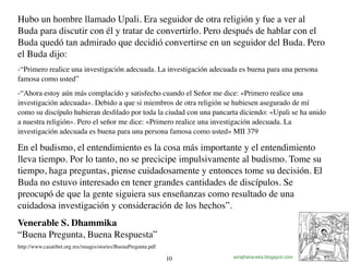 12
Hubo un hombre llamado Upali. Era seguidor de otra religión y fue a ver al
Buda para discutir con él y tratar de convertirlo. Pero después de hablar con el
Buda quedó tan admirado que decidió convertirse en un seguidor del Buda. Pero
el Buda dijo:
-“Primero realice una investigación adecuada. La investigación adecuada es buena para una persona
famosa como usted”
-“Ahora estoy aún más complacido y satisfecho cuando el Señor me dice: «Primero realice una
investigación adecuada». Debido a que si miembros de otra religión se hubiesen asegurado de mí
como su discípulo hubieran desﬁlado por toda la ciudad con una pancarta diciendo: «Upali se ha unido
a nuestra religión». Pero el señor me dice: «Primero realice una investigación adecuada. La
investigación adecuada es buena para una persona famosa como usted» MII 379
En el budismo, el entendimiento es la cosa más importante y el entendimiento
lleva tiempo. Por lo tanto, no se precicipe impulsivamente al budismo. Tome su
tiempo, haga preguntas, piense cuidadosamente y entonces tome su decisión. El
Buda no estuvo interesado en tener grandes cantidades de discípulos. Se
preocupó de que la gente siguiera sus enseñanzas como resultado de una
cuidadosa investigación y consideración de los hechos”.
Venerable S. Dhammika
“Buena Pregunta, Buena Respuesta”
http://www.casatibet.org.mx/images/stories/BuenaPregunta.pdf
wirajhana-eka.blogspot.com10
 