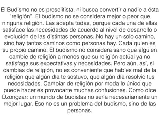 El Budismo no es proselitista, ni busca convertir a nadie a ésta
“religión”. El budismo no se considera mejor o peor que
ninguna religión. Las acepta todas, porque cada una de ellas
satisface las necesidades de acuerdo al nivel de desarrollo o
evolución de las distintas personas. No hay un solo camino,
sino hay tantos caminos como personas hay. Cada quien es
su propio camino. El budismo no considera sano que alguien
cambie de religión a menos que su religión actúal ya no
satisfaga sus expectativas y necesidades. Pero aún, así, si
cambias de religión, no es conveniente que hables mal de la
religión que algún día te sostuvo, que algún día resolvió tus
necesidades. Cambiar de religión por moda lo único que
puede hacer es provocarte muchas confusiones. Como dice
Dzongzar: un mundo de budistas no sería necesariamente un
mejor lugar. Eso no es un problema del budismo, sino de las
personas.
 