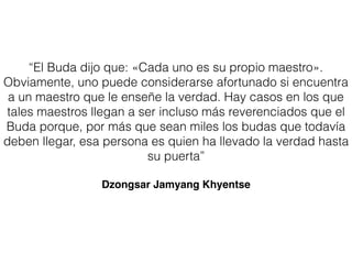 “El Buda dijo que: «Cada uno es su propio maestro».
Obviamente, uno puede considerarse afortunado si encuentra
a un maestro que le enseñe la verdad. Hay casos en los que
tales maestros llegan a ser incluso más reverenciados que el
Buda porque, por más que sean miles los budas que todavía
deben llegar, esa persona es quien ha llevado la verdad hasta
su puerta”
Dzongsar Jamyang Khyentse
 