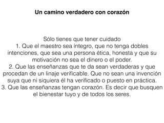 Sólo tienes que tener cuidado
1. Que el maestro sea íntegro, que no tenga dobles
intenciones, que sea una persona ética, honesta y que su
motivación no sea el dinero o el poder.
2. Que las enseñanzas que te da sean verdaderas y que
procedan de un linaje veriﬁcable. Que no sean una invención
suya que ni siquiera él ha veriﬁcado o puesto en práctica.
3. Que las enseñanzas tengan corazón. Es decir que busquen
el bienestar tuyo y de todos los seres.
Un camino verdadero con corazón
 