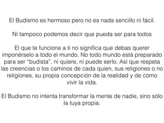 El Budismo es hermoso pero no es nada sencillo ni fácil.
Ni tampoco podemos decir que pueda ser para todos
El que te funcione a ti no signiﬁca que debas querer
imponérselo a todo el mundo. No todo mundo está preparado
para ser “budista”, ni quiere, ni puede serlo. Así que respeta
las creencias o los caminos de cada quien, sus religiones o no
religiones, su propia concepción de la realidad y de cómo
vivir la vida.
El Budismo no intenta transformar la mente de nadie, sino sólo
la tuya propia.
 