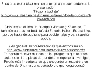 Si quieres profundizar más en este tema te recomendamos la presentación
“Filosofía budista”
http://www.slideshare.net/DharmavsKarma/ﬁlosofa-budista-v3-presentation
Obviamente el libro de Dzongsar Jamyang Khyentse, “Tú también puedes ser
budista”, de Editorial Kairós. Es una joya, porque habla de budismo para
occidentales y para nuestra época.
Un texto para principiantes que aclara muchas dudas es
Buena Pregunta, Buena Respuesta del venerable Dhammika
http://www.dhammavihara.org/cmbt/fdd/pdf/buenapr.pdf
La entrevista a Lama Jampa Thaye donde contesta 17 preguntas que personas al
inicio de su práctica budista suelen tener.
http://www.dechen.org.mx/recursos/
Y en general las presentaciones que encontrará en:
http://www.slideshare.net/DharmavsKarma/slideshows
Te podrán resolver muchas de las preguntas que te estés haciendo o darte pistas
de por dónde empezar a investigar. Pero lo más importante es que encuentre un
maestro o un centro de Dharma serio, verdadero y que tenga corazón.
Fuentes de Consulta
 