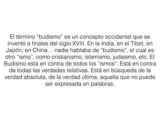 El término “budismo” es un concepto occidental que se
inventó a ﬁnales del siglo XVIII. En la India, en el Tíbet, en
Japón, en China… nadie hablaba de “budismo”, el cual es
otro “ismo”, como cristianismo, islamismo, judaísmo, etc. El
Budismo está en contra de todos los “ismos”. Está en contra
de todas las verdades relativas. Está en búsqueda de la
verdad absoluta, de la verdad última, aquella que no puede
ser expresada en palabras.
 
