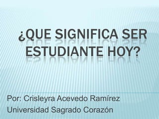 ¿QUE SIGNIFICA SER
ESTUDIANTE HOY?

Por: Crisleyra Acevedo Ramírez
Universidad Sagrado Corazón

 