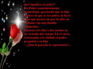 Qué significa ser pobre?
Un Padre económicamente
acomodado, queriendo que su hijo
supiera lo que es ser pobre, lo llevó
para que pasara un par de días en
el monte con una familia
campesina.
Pasaron tres días y dos noches en
su vivienda del campo. En el carro,
retornando a la ciudad, el padre
preguntó a su hijo
—¿Qué te pareció la experiencia?...
 