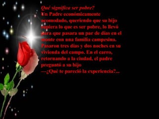 Qué significa ser pobre? Un Padre económicamente acomodado, queriendo que su hijo supiera lo que es ser pobre, lo llevó para que pasara un par de días en el monte con una familia campesina.  Pasaron tres días y dos noches en su vivienda del campo. En el carro, retornando a la ciudad, el padre preguntó a su hijo  — ¿Qué te pareció la experiencia?...   