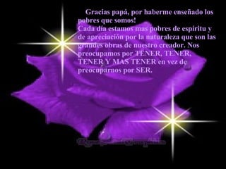 — Gracias papá, por haberme enseñado los pobres que somos!  Cada día estamos mas pobres de espíritu y de apreciación por la naturaleza que son las grandes obras de nuestro creador. Nos preocupamos por TENER, TENER, TENER Y MAS TENER en vez de preocuparnos por SER.   