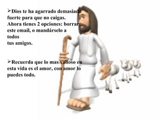  
 
 
Dios te ha agarrado demasiado
fuerte para que no caigas.
Ahora tienes 2 opciones: borrar
este emaíl, o mandárselo a
todos
tus amigos.
Recuerda que lo mas valioso en
esta vida es el amor, con amor lo
puedes todo.
 