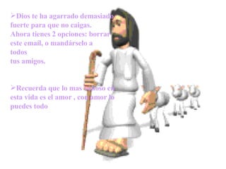       Dios te ha agarrado demasiado fuerte para que no caigas. Ahora tienes 2 opciones: borrar este emaíl, o mandárselo a  todos tus amigos. Recuerda que lo mas valioso en esta vida es el amor , con amor lo puedes todo 