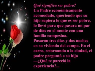 Qué significa ser pobre?
Un Padre económicamente
acomodado, queriendo que su
hijo supiera lo que es ser pobre,
lo llevó para que pasara un par
de días en el monte con una
familia campesina.
Pasaron tres días y dos noches
en su vivienda del campo. En el
carro, retornando a la ciudad, el
padre preguntó a su hijo
—¿Qué te pareció la
experiencia?...
 