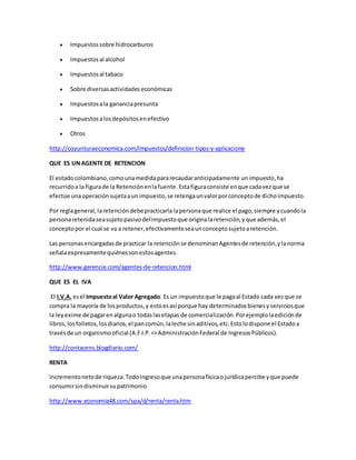  Impuestossobre hidrocarburos
 Impuestosal alcohol
 Impuestosal tabaco
 Sobre diversasactividadeseconómicas
 Impuestosala gananciapresunta
 Impuestosalosdepósitosenefectivo
 Otros
http://coyunturaeconomica.com/impuestos/definicion-tipos-y-aplicacione
QUE ES UNAGENTE DE RETENCION
El estadocolombiano,comounamedidapararecaudaranticipadamente unimpuesto,ha
recurridoa la figurade la Retenciónenlafuente.Estafiguraconsiste enque cadavezque se
efectúe unaoperaciónsujetaaunimpuesto,se retengaunvalorporconceptode dichoimpuesto.
Por reglageneral,laretencióndebepracticarla lapersonaque realice el pago,siempre ycuandola
personaretenidaseasujetopasivodelimpuestoque originalaretención,yque además,el
conceptopor el cual se va a retener,efectivamenteseaunconceptosujetoaretención.
Las personasencargadas de practicar la retenciónse denominanAgentesde retención,ylanorma
señalaexpresamentequiénessonestosagentes.
http://www.gerencie.com/agentes-de-retencion.html
QUE ES EL IVA
El I.V.A. esel Impuestoal Valor Agregado. Es un impuestoque le pagaal Estado cada vezque se
compra la mayoría de losproductos,y estoesasí porque hay determinadosbienesyserviciosque
la leyexime de pagarenalgunao todaslasetapas de comercialización.Porejemplolaediciónde
libros,losfolletos,losdiarios,el pancomún,laleche sinaditivos,etc.Estolodispone el Estadoa
travésde un organismooficial (A.F.I.P.=>AdministraciónFederal de IngresosPúblicos).
http://contacens.blogdiario.com/
RENTA
Incrementonetode riqueza.Todoingresoque unapersonafísicaojurídicapercibe yque puede
consumirsindisminuirsupatrimonio
http://www.economia48.com/spa/d/renta/renta.htm
 