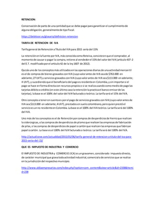 RETENCION:
Conservaciónde parte de unacantidadque se debe pagarpara garantizar el cumplimientode
algunaobligación,generalmentede tipofiscal.
https://debitoor.es/glosario/definicion-retencion
TARIFA DE RETENCION DE IVA
Tarifageneral de RetenciónaTítulodel IVA para 2015 sería del 15%
La retenciónenlafuente porIVA,másconocidacomoReteiva,consisteenque el comprador,al
momentode causar o pagar la compra,retiene al vendedorel 15% del valordel IVA (artículo437-2
del E.T. modificadoporel artículo42 de la ley1607 de 2012).
Quizásunode losconceptosmásutilizadosenlasoperacionesdiariasde unaactividadmercantil
esel de comprasde bienesgravadosconIVA (cuyovalorantesde IVA seade $763.000 en
adelante;27 UVT) y serviciosgravadosconIVA (cuyovalorantesde IVA sea$113.000 enadelante;
4 UVT),y sucediendoque el beneficiariodel pagoesresidenteen Colombia,ysinimportarsi el
pago se hace enformadirectacon recursospropioso si se realizausandocomomediode pagolas
tarjetasdébitoocrédito(eneste últimocasolaretenciónlapracticael banco emisorde las
tarjetas),labase esel 100% del valordel IVA facturadoo teórico.La tarifaserá el 15% del IVA.
Otro conceptoa tenerencuentaes porel pago de serviciosgravadosconIVA (cuyovalorantesde
IVA sea$113.000 en adelante;4UVT),prestadosensuelocolombiano,peroquienprestóel
servicioesunno residenteenColombia.Labase esel 100% del IVA teórico.La tarifaserá del 100%
del IVA.
Uno más de losconceptosesel de Retenciónporcomprasde desperdiciosde hierroque realicen
la siderúrgicas,olascomprasde desperdiciosde plomoque realicenlasempresasde fabricación
de pilas,o lascompras de desperdiciosde papel ocartónque realicenlasempresasque fabrican
papel ocartón. La base esel 100% del IVA facturadoo teórico.La tarifaserá del 100% del IVA.
http://actualicese.com/actualidad/2015/01/06/tarifa-general-de-retencion-a-titulo-del-iva-para-
2015-seria-del-15/
QUE ES IMPUESTO DE INDUSTRIA Y COMERCIO
El IMPUESTO DE INDUSTRIA y COMERCIO (ICA) esungravamen,considerado impuestodirecto,
de carácter municipal que gravatodaactividadindustrial,comercialode serviciosque se realice
enla jurisdiccióndel respectivomunicipio.
http://www.aldiaempresarios.com/index.php?option=com_content&view=article&id=2338&Itemi
d=238
 
